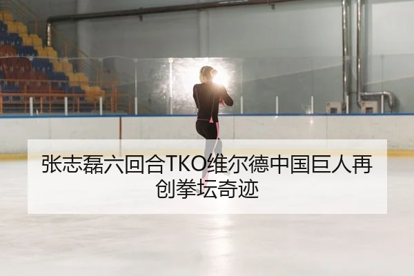 张志磊六回合TKO维尔德中国巨人再创拳坛奇迹